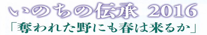 いのちの伝承2016～奪われた野にも春は来るか～